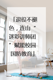 退役不褪色，连山“迷彩讲师团”赋能校园国防教育