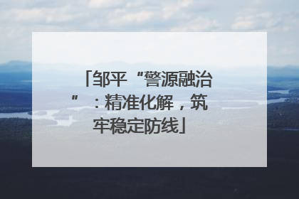 邹平“警源融治”：精准化解，筑牢稳定防线
