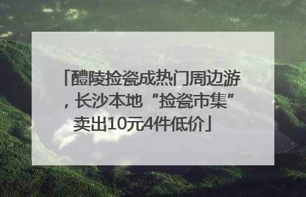 醴陵捡瓷成热门周边游，长沙本地“捡瓷市集”卖出10元4件低价