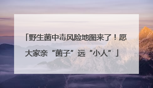 野生菌中毒风险地图来了！愿大家亲“菌子”远“小人”