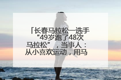 长春马拉松一选手“49岁跑了48次马拉松”，当事人：从小喜欢运动，用马拉松感受大自然