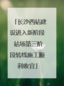 长沙西站建设进入新阶段 站场第三阶段转线施工顺利收官