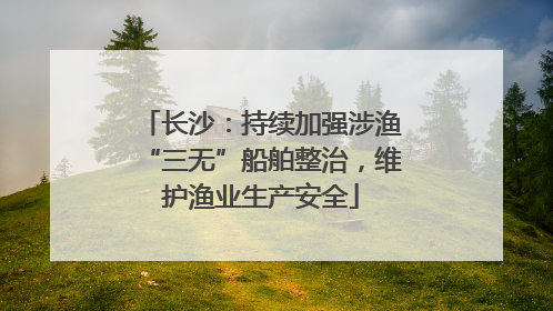 长沙：持续加强涉渔“三无”船舶整治，维护渔业生产安全