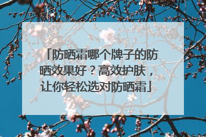 防晒霜哪个牌子的防晒效果好？高效护肤，让你轻松选对防晒霜
