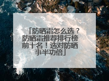 防晒霜怎么选？防晒霜推荐排行榜前十名！选对防晒事半功倍