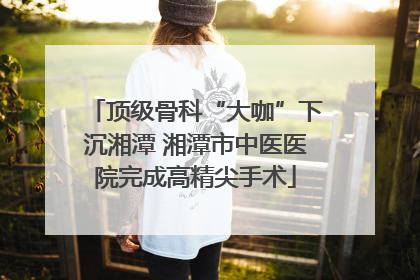 顶级骨科“大咖”下沉湘潭 湘潭市中医医院完成高精尖手术
