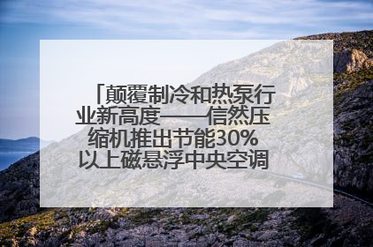 颠覆制冷和热泵行业新高度——信然压缩机推出节能30%以上磁悬浮中央空调和磁悬浮热泵