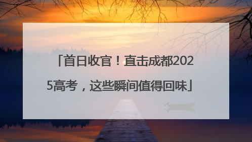 首日收官！直击成都2025高考，这些瞬间值得回味