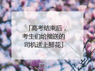 高考结束后，考生们给接送的司机送上鲜花