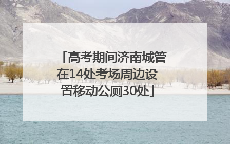 高考期间济南城管在14处考场周边设置移动公厕30处