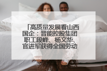 高质量发展看山西国企：晋能控股集团职工段峰、杨文华、官进军获得全国劳动模范荣誉称号