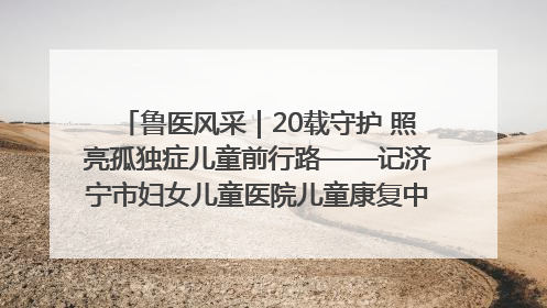 鲁医风采｜20载守护 照亮孤独症儿童前行路——记济宁市妇女儿童医院儿童康复中心主任、副主任技师赵淑珍