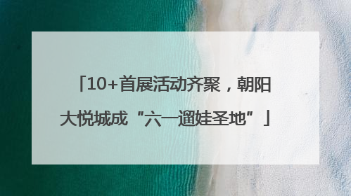 10+首展活动齐聚，朝阳大悦城成“六一遛娃圣地”