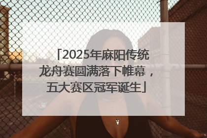 2025年麻阳传统龙舟赛圆满落下帷幕，五大赛区冠军诞生
