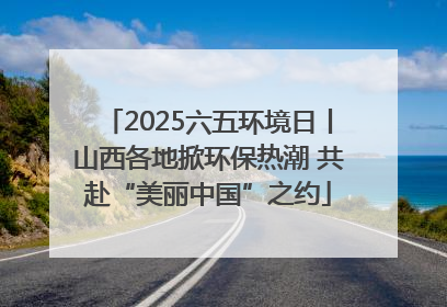 2025六五环境日丨山西各地掀环保热潮 共赴“美丽中国”之约