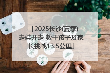 2025长沙(夏季)走娃开走 数千孩子及家长挑战13.5公里