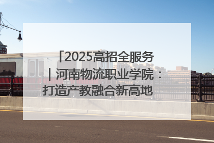 2025高招全服务｜河南物流职业学院：打造产教融合新高地 推动高质量快速发展