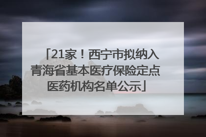 21家！西宁市拟纳入青海省基本医疗保险定点医药机构名单公示