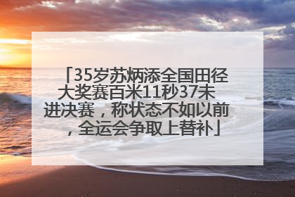 35岁苏炳添全国田径大奖赛百米11秒37未进决赛，称状态不如以前，全运会争取上替补