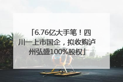 6.76亿大手笔！四川一上市国企，拟收购泸州弘盛100%股权