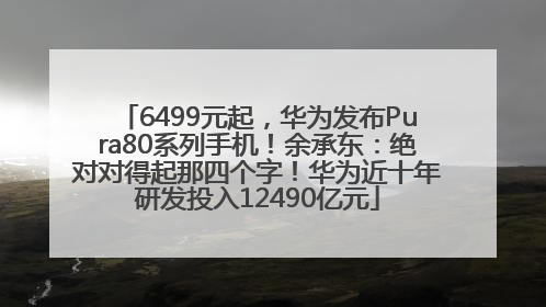 6499元起，华为发布Pura80系列手机！余承东：绝对对得起那四个字！华为近十年研发投入12490亿元