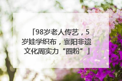98岁老人传艺，5岁娃学织布，襄阳非遗文化周实力“圈粉”