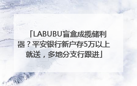 LABUBU盲盒成揽储利器？平安银行新户存5万以上就送，多地分支行跟进