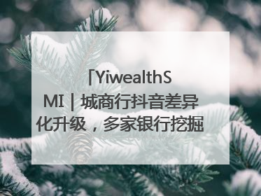 YiwealthSMI｜城商行抖音差异化升级，多家银行挖掘自身特色出圈！